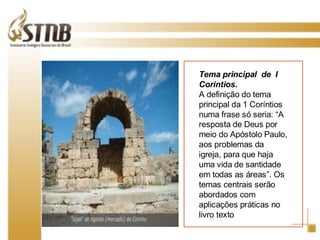 Tema principal  de  I Corintios.  A definição do tema principal da 1 Coríntios numa frase só seria: “A resposta de Deus por meio do Apóstolo Paulo, aos problemas da igreja, para que haja uma vida de santidade em todas as áreas”. Os temas centrais serão abordados com aplicações práticas no livro texto 
