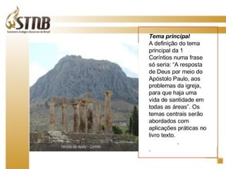 Tema principal  A definição do tema principal da 1 Coríntios numa frase só seria: “A resposta de Deus por meio do Apóstolo Paulo, aos problemas da igreja, para que haja uma vida de santidade em todas as áreas”. Os temas centrais serão abordados com aplicações práticas no livro texto. . . 