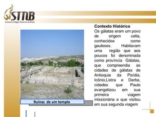 Contexto Histórico Os gálatas eram um povo de origem celta, conhecidos como gauleses. Habitavam uma  região que aos poucos foi denominada como província  Gálatas, que compreendia as cidades de gálatas de Antioquia da Pisídia, Icônio,Listra e Derbe, cidades que Paulo evangelizou em sua primeira viagem missionária e que visitou em sua segunda viagem   Ruínas  de um templo  