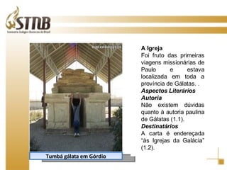 Tumbá gálata em Górdio A Igreja Foi fruto das primeiras viagens missionárias de Paulo e estava localizada em toda a província de Gálatas. .  Aspectos Literários Autoria Não existem dúvidas quanto à autoria paulina de Gálatas (1.1). Destinatários A carta é endereçada “às Igrejas da Galácia” (1.2). 