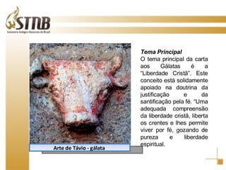 Arte de Távio - gálata  Tema Principal  O tema principal da carta aos Gálatas é a “Liberdade Cristã”. Este conceito está solidamente apoiado na doutrina da justificação e da santificação pela fé. “Uma adequada compreensão da liberdade cristã, liberta os crentes e lhes permite viver por fé, gozando de pureza e liberdade espiritual. 