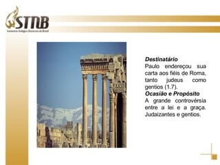 Destinatário Paulo endereçou sua carta aos fiéis de Roma, tanto judeus como gentios (1.7).  Ocasião e Propósito A grande controvérsia entre a lei e a graça. Judaizantes e gentios. 