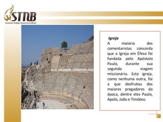 Igreja A maioria dos comentaristas concorda que a Igreja em Éfeso foi fundada pelo Apóstolo Paulo, durante sua segunda viagem missionária. Esta igreja, como nenhuma outra, foi a que desfrutou dos maiores pregadores da época, dentre eles Paulo, Apolo, João e Timóteo. 