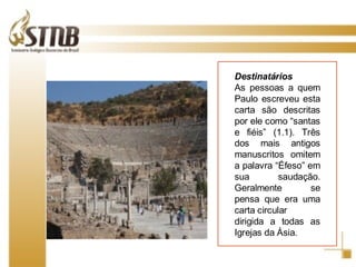 Destinatários As pessoas a quem Paulo escreveu esta carta são descritas por ele como “santas e fiéis” (1.1). Três dos mais antigos manuscritos omitem a palavra “Éfeso” em sua saudação. Geralmente se pensa que era uma carta circular dirigida a todas as Igrejas da Ásia . 