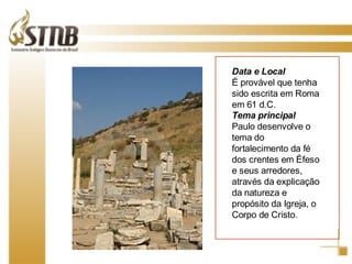 Data e Local É provável que tenha sido escrita em Roma em 61 d.C. Tema principal Paulo desenvolve o tema do fortalecimento da fé dos crentes em Éfeso e seus arredores, através da explicação da natureza e propósito da Igreja, o Corpo de Cristo. 