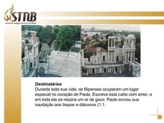 Destinatários Durante toda sua vida, os filipenses ocuparam um lugar especial no coração de Paulo. Escreve esta carta com amor, e em toda ela se respira um ar de gozo. Paulo enviou sua saudação aos bispos e diáconos (1.1 . 