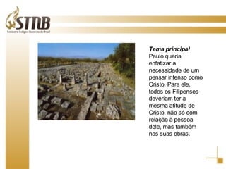 Tema principal Paulo queria enfatizar a necessidade de um pensar intenso como Cristo. Para ele, todos os Filipenses deveriam ter a mesma atitude de Cristo, não só com relação à pessoa dele, mas também nas suas obras. 