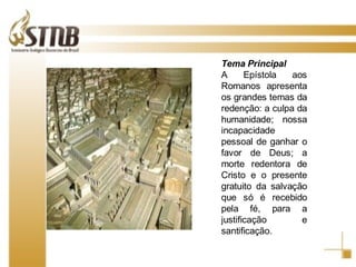 Tema Principal A Epístola aos Romanos apresenta os grandes temas da redenção: a culpa da humanidade; nossa incapacidade pessoal de ganhar o favor de Deus; a morte redentora de Cristo e o presente gratuito da salvação que só é recebido pela fé, para a justificação e santificação. 