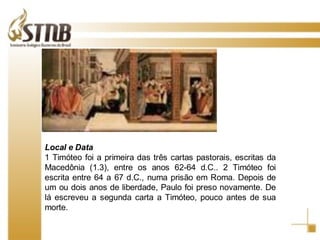 Local e Data  1 Timóteo foi a primeira das três cartas pastorais, escritas da Macedônia (1.3), entre os anos 62-64 d.C.. 2 Timóteo foi escrita entre 64 a 67 d.C., numa prisão em Roma. Depois de um ou dois anos de liberdade, Paulo foi preso novamente. De lá escreveu a segunda carta a Timóteo, pouco antes de sua morte. 