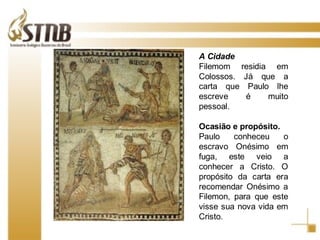 Porto de Tessalônica A Cidade Filemom residia em Colossos. Já que a carta que Paulo lhe escreve é muito pessoal.   Ocasião e propósito. Paulo conheceu o escravo Onésimo em fuga, este veio a conhecer a Cristo. O propósito da carta era recomendar Onésimo a Filemon, para que este visse sua nova vida em Cristo.  
