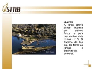 A Igreja A igreja estava sendo invadida por ensinos falsos e pela conduta imoral de muitos (1.12). O trabalho de Tito era dar forma às igrejas e organizá-las como tal. 