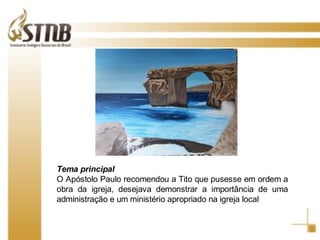 Tema principal O Apóstolo Paulo recomendou a Tito que pusesse em ordem a obra da igreja, desejava demonstrar a importância de uma administração e um ministério apropriado na igreja local 