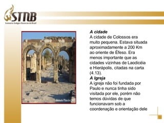 O NOVO TESTAMENTO FOI ESCRITO EM GRANDE PARTE PELO APOSTOLO PAULO, EM HEBRAICO SAULO, CHAMADO DE TARSO POR SER ESTA SUA CIDADE DE ORIGEM! A cidade A cidade de Colossos era muito pequena. Estava situada aproximadamente a 200 Km ao oriente de Éfeso. Era menos importante que as cidades vizinhas de Laodicéia e Hierápolis, citadas na carta (4.13). A Igreja A igreja não foi fundada por Paulo e nunca tinha sido visitada por ele, porém não temos dúvidas de que funcionavam sob a coordenação e orientação dele 