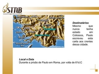 Destinatários Mesmo que nunca tenha estado em Colossos, Paulo escreveu esta carta aos crentes dessa cidade. Local e Data Durante a prisão de Paulo em Roma, por volta de 61d.C 