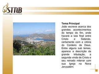 Tema   Principal João escreve acerca dos grandes acontecimentos do tempo do fim, onde haverá a luta final entre Cristo e Satanás, certamente com a vitória do Cordeiro de Deus. Entre alguns sub temas, aparece a descrição da grande tribulação, a segunda vinda de Cristo e seu reinado milenar com sua Igreja na Nova Jerusalém. 