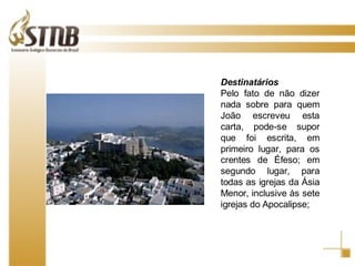 Destinatários Pelo fato de não dizer nada sobre para quem João escreveu esta carta, pode-se supor que foi escrita, em primeiro lugar, para os crentes de Éfeso; em segundo lugar, para todas as igrejas da Ásia Menor, inclusive às sete igrejas do Apocalipse;  