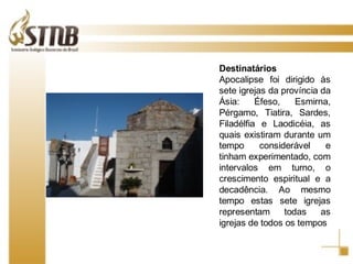 Destinatários Apocalipse foi dirigido às sete igrejas da província da Ásia: Éfeso, Esmirna, Pérgamo, Tiatira, Sardes, Filadélfia e Laodicéia, as quais existiram durante um tempo considerável e tinham experimentado, com intervalos em turno, o crescimento espiritual e a decadência. Ao mesmo tempo estas sete igrejas representam todas as igrejas de todos os tempos 