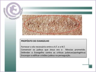 PROPÓSITO DO EVANGELHOFornecer o elo necessário entre o A.T. e o N.T.Convencer os judeus que Jesus era o  Messias prometido. Defender o Evangelho contra as críticas judaicas(apologética) Encorajar e edificar cristãos judeus na perseguição.
