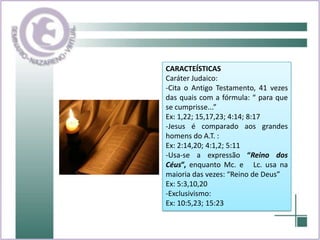 CARACTEÍSTICASCaráter Judaico:-Cita o Antigo Testamento, 41 vezes das quais com a fórmula: “ para que se cumprisse...”Ex: 1,22; 15,17,23; 4:14; 8:17-Jesus é comparado aos grandes homens do A.T. :Ex: 2:14,20; 4:1,2; 5:11-Usa-se a expressão “Reino dos Céus”, enquanto Mc. e   Lc. usa na maioria das vezes: “Reino de Deus”Ex: 5:3,10,20-Exclusivismo:Ex: 10:5,23; 15:23