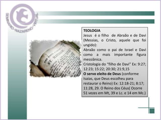 TEOLOGIAJesus  é o filho  de Abraão e de Davi (Messias, o Cristo, aquele que foi ungido):Abraão como o pai de Israel e Davi como a mais importante figura messiânica. Cristologia do “filho de Davi” Ex: 9:27; 12:23; 15:22; 20:30; 21:9,15O servo eleito de Deus (conforme Isaias, que Deus escolheu para restaurar o Reino) Ex: 12:18-21; 8:17; 11:28, 29. O Reino dos Céus( Ocorre 51 vezes em Mt, 39 e Lc. e 14 em Mc.)