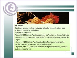 AUTORIA: Desde os tempos mais primitivos o primeiro evangelho tem sido atribuído a Mateus, o discípulo.Evidências Externas:Papias(80-155) disse: “Mateus compôs  as ‘Logias’ na língua hebraica e cada um as interpretou como podia” – não se sabe o significado de ‘Logia’.Irineu( 140-253) disse: “Mateus também formou um evangelho escrito entre os hebreus na sua própria língua”.Orígenes( 185-253) também atribui o evangelho a Mateus, além de outros pais da Igreja.