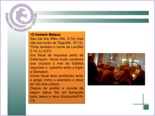 O Homem MateusSeu pai era Alfeu (Mc. 2:14) mas não era irmão de Tiago(Mt. 10:13)Tinha também o nome de Levi(Mc 2:14, Lc 5:27)Era fiscal de impostos perto de Cafarnaum. Havia muito comércio que cruzava o mar da Galiléia seguindo o  caminho entre o Egito e Damasco.Como fiscal teria conhecido tanto o grego como o aramaico e deve ter tido boa cultura.Depois de aceitar o convite de seguir Jesus, fez um banquete para Jesus e seus discípulos(9:9-13)