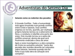 Adventistas do Sétimo Dia Satanás como co-redentor dos pecados:   O Grande Conflito - Toda a humanidade está agora envolvida num grande conflito entre Cristo e Satanás. Esse conflito originou-se no Céu, quando, por exaltação própria Satanás tornou-se o adversário de Deus, e conduziu à rebelião uma parte dos anjos. Este mundo tornou-se o palco do conflito universal, dentro do qual será finalmente vindicado o Deus de amor.  Após o Juízo investigativo e a obra completa de Cristo no santuário celestial, “parte dos pecados dos remidos deverão ser colocados sobre Satanás. Somente quando isto for feito é que toda obra da salvação será completa”. 