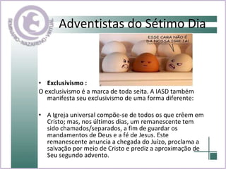 Adventistas do Sétimo Dia Exclusivismo : O exclusivismo é a marca de toda seita. A IASD também manifesta seu exclusivismo de uma forma diferente: A Igreja universal compõe-se de todos os que crêem em Cristo; mas, nos últimos dias, um remanescente tem sido chamados/separados, a fim de guardar os mandamentos de Deus e a fé de Jesus. Este remanescente anuncia a chegada do Juízo, proclama a salvação por meio de Cristo e prediz a aproximação de Seu segundo advento.  