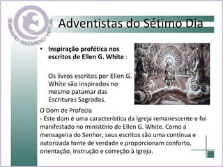 Adventistas do Sétimo Dia Inspiração profética nos escritos de Ellen G. White  : Os livros escritos por Ellen G. White são inspirados no mesmo patamar das Escrituras Sagradas. O Dom de Profecia - Este dom é uma característica da Igreja remanescente e foi manifestado no ministério de Ellen G. White. Como a mensageira do Senhor, seus escritos são uma contínua e autorizada fonte de verdade e proporcionam conforto, orientação, instrução e correção à Igreja. 
