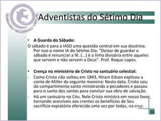 Adventistas do Sétimo Dia A Guarda do Sábado:  O sábado é para a IASD uma questão central em sua doutrina. Por isso o nome IA do Sétimo Dia. “Deixar de guardar o sábado é renunciar a fé. (...) é a linha divisória entre aqueles que servem e não servem a Deus”. Prof. Roque Lopes. Crença no ministério de Cristo no santuário celestial:   Como Cristo não voltou em 1843, Hiram Edson explicou a conta de Miller da seguinte maneira: Nesta data, Cristo saiu do compartimento santo ministrando a pecadores e passou para o santo dos santos para concluir sua obra de salvação. Há um santuário no Céu. Nele Cristo ministra em nosso favor, tornando acessíveis aos crentes os benefícios de Seu sacrifício expiatório oferecido uma vez por todas, na cruz.  