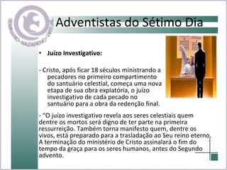 Adventistas do Sétimo Dia Juízo Investigativo: - Cristo, após ficar 18 séculos ministrando a pecadores no primeiro compartimento do santuário celestial, começa uma nova etapa de sua obra expiatória, o juízo investigativo de cada pecado no santuário para a obra da redenção final. - “O juízo investigativo revela aos seres celestiais quem dentre os mortos será digno de ter parte na primeira ressurreição. Também torna manifesto quem, dentre os vivos, está preparado para a trasladação ao Seu reino eterno. A terminação do ministério de Cristo assinalará o fim do tempo da graça para os seres humanos, antes do Segundo advento.  