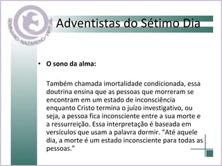 Adventistas do Sétimo Dia O sono da alma:  Também chamada imortalidade condicionada, essa doutrina ensina que as pessoas que morreram se encontram em um estado de inconsciência enquanto Cristo termina o juízo investigativo, ou seja, a pessoa fica inconsciente entre a sua morte e a ressurreição. Essa interpretação é baseada em versículos que usam a palavra dormir. “Até aquele dia, a morte é um estado inconsciente para todas as pessoas.” 
