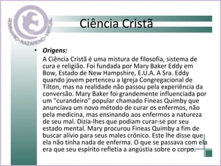 Ciência Cristã Origens:  A Ciência Cristã é uma mistura de filosofia, sistema de cura e religião. Foi fundada por Mary Baker Eddy em Bow, Estado de New Hampshire, E.U.A. A Sra. Eddy quando jovem pertenceu a Igreja Congregacional de Tilton, mas na realidade não passou pela experiência da conversão. Mary Baker foi grandemente influenciada por um "curandeiro" popular chamado Fineas Quimby que anunciava um novo método de curar os enfermos, não pela medicina, mas ensinando aos enfermos a natureza de seu mal. Dizia-lhes que podiam curar-se por seu estado mental. Mary procurou Fineas Quimby a fim de buscar alívio para seus males crônico. Este lhe disse que ela não tinha nada de enferma. O que se passava com ela era que seu espírito refletia a angústia sobre o corpo. 