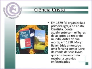Ciência Cristã Em 1879 foi organizada a primeira Igreja de Cristo Cientista. Conta atualmente com milhares de adeptos ao redor do mundo. Antes de sua morte, em 1910, Mary Baker Eddy amontoou uma fortuna com o lucro da venda de seus livros que ensinavam como receber a cura das enfermidades 