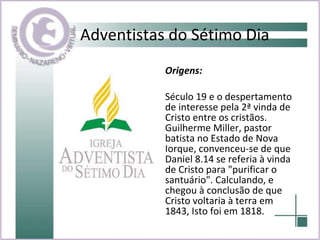 Adventistas do Sétimo Dia Origens:  Século 19 e o despertamento de interesse pela 2ª vinda de Cristo entre os cristãos. Guilherme Miller, pastor batista no Estado de Nova Iorque, convenceu-se de que Daniel 8.14 se referia à vinda de Cristo para "purificar o santuário". Calculando, e chegou à conclusão de que Cristo voltaria à terra em 1843, Isto foi em 1818. 