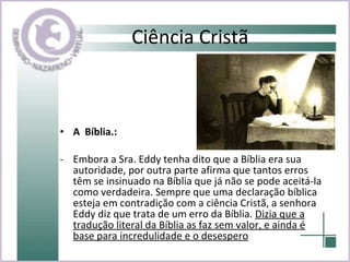 Ciência Cristã A  Bíblia.:   Embora a Sra. Eddy tenha dito que a Bíblia era sua autoridade, por outra parte afirma que tantos erros têm se insinuado na Bíblia que já não se pode aceitá-la como verdadeira. Sempre que uma declaração bíblica esteja em contradição com a ciência Cristã, a senhora Eddy diz que trata de um erro da Bíblia.  Dizia que a tradução literal da Bíblia as faz sem valor, e ainda é base para incredulidade e o desespero 