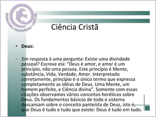Ciência Cristã Deus:   -  Em resposta à uma pergunta: Existe uma divindade pessoal? Escreve ela: "Deus é amor, e amor é um princípio, não uma pessoa. Este princípio é Mente, substância, Vida, Verdade, Amor. Interpretado corretamente, princípio é o único termo que expressa completamente as idéias de Deus. Uma Mente, um homem perfeito, e Ciência divina". Somente com essas citações observamos vários conceitos heréticos sobre Deus. Os fundamentos básicos de todo o sistema descansam sobre o conceito panteísta de Deus, isto é, que Deus é tudo e tudo que existe: Deus é tudo em tudo.  