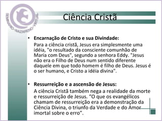 Ciência Cristã Encarnação de Cristo e sua Divindade:  Para a ciência cristã, Jesus era simplesmente uma idéia, "o resultado da consciente comunhão de Maria com Deus", segundo a senhora Eddy. "Jesus não era o Filho de Deus num sentido diferente daquele em que todo homem é filho de Deus. Jesus é o ser humano, e Cristo a idéia divina". Ressurreição e a ascensão de Jesus:  A ciência Cristã também nega a realidade da morte e ressurreição de Jesus. “O que os evangélicos chamam de ressurreição era a demonstração da Ciência Divina, o triunfo da Verdade e do Amor imortal sobre o erro”. 