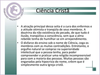 Ciência Cristã A atração principal dessa seita é a cura dos enfermos e a atitude otimista e tranqüila de seus membros. A doutrina da não existência do pecado, de que tudo é ilusão, tranqüiliza a consciência, sem que a alma rebelde tenha de humilhar-se em arrependimento.  O disfarce do ensino sob o nome de Ciência, cega os membros com as muitas contradições. Entretanto, o orgulho natural se compraz na superioridade intelectual que a pessoa tenha, para poder compreender e praticar uma religião incompreensível para com a maioria das pessoas. Muitas pessoas são enganadas pela hipocrisia do nome, crêem que é simplesmente outra Igreja cristã. 