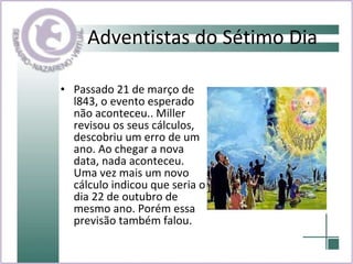 Adventistas do Sétimo Dia Passado 21 de março de l843, o evento esperado não aconteceu.. Miller revisou os seus cálculos, descobriu um erro de um ano. Ao chegar a nova data, nada aconteceu. Uma vez mais um novo cálculo indicou que seria o dia 22 de outubro de mesmo ano. Porém essa previsão também falou. 
