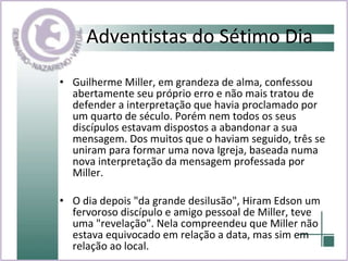 Adventistas do Sétimo Dia Guilherme Miller, em grandeza de alma, confessou abertamente seu próprio erro e não mais tratou de defender a interpretação que havia proclamado por um quarto de século. Porém nem todos os seus discípulos estavam dispostos a abandonar a sua mensagem. Dos muitos que o haviam seguido, três se uniram para formar uma nova Igreja, baseada numa nova interpretação da mensagem professada por Miller . O dia depois "da grande desilusão", Hiram Edson um fervoroso discípulo e amigo pessoal de Miller, teve uma "revelação". Nela compreendeu que Miller não estava equivocado em relação a data, mas sim em relação ao local.   