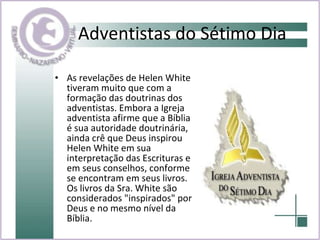 Adventistas do Sétimo Dia As revelações de Helen White tiveram muito que com a formação das doutrinas dos adventistas. Embora a Igreja adventista afirme que a Bíblia é sua autoridade doutrinária, ainda crê que Deus inspirou Helen White em sua interpretação das Escrituras e em seus conselhos, conforme se encontram em seus livros. Os livros da Sra. White são considerados "inspirados" por Deus e no mesmo nível da Bíblia.   