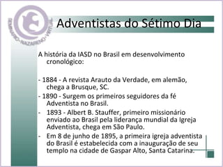 Adventistas do Sétimo Dia A história da IASD no Brasil em desenvolvimento cronológico: - 1884 - A revista Arauto da Verdade, em alemão, chega a Brusque, SC. - 1890 - Surgem os primeiros seguidores da fé Adventista no Brasil. 1893 - Albert B. Stauffer, primeiro missionário enviado ao Brasil pela liderança mundial da Igreja Adventista, chega em São Paulo. Em 8 de junho de 1895, a primeira igreja adventista do Brasil é estabelecida com a inauguração de seu templo na cidade de Gaspar Alto, Santa Catarina. 