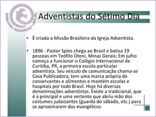 Adventistas do Sétimo Dia É criada a Missão Brasileira da Igreja Adventista. 1896 - Pastor Spies chega ao Brasil e batiza 19 pessoas em Teófilo Otoni, Minas Gerais; Em julho começa a funcionar o Colégio Internacional de Curitiba, PR, a primeira escola particular adventista. Seu veiculo de comunicação chama-se Casa Publicadora, tem uma marca própria de conservantes e alimentos e mantém escolas e hospitais por todo Brasil. Hoje há diversas denominações adventistas. Existe a tradicional, que é a principal e uma vertente que abriu mão dos costumes judaizantes (guarda do sábado, etc.) para se aproximarem dos evangélicos   