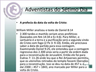 Adventistas do Sétimo Dia A profecia da data da volta de Cristo: William Miller analisou o texto de Daniel 8:14  2.300 tardes e manhãs seriam anos proféticos (baseados em Nm 14:34 e Ez 4:6). Para Miller, o santuário é a terra e a purificação será a segunda vinda de Cristo com fogo (2 Pe 3: 9-10). Então, ele precisava saber a data de partida para essa contagem. Examinando Daniel 9:25, ele entendeu que a contagem regressiva dos 2.300 anos seria a partir da ordem dada para a reconstrução de Jerusalém. Então ele foi para Esdras 7: 11-26 onde leu que o Rei Artaxerxes permitiu que os utensílios retirados do templo fossem liberados para a reconstrução. Isso se deu na data de 457 a. C., daí 2300 – 457 = 1843, ano marcado por Miller para a volta de Cristo. 