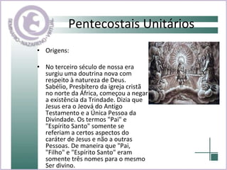Pentecostais Unitários Origens: No terceiro século de nossa era surgiu uma doutrina nova com respeito à natureza de Deus. Sabélio, Presbítero da igreja cristã no norte da África, começou a negar a existência da Trindade. Dizia que Jesus era o Jeová do Antigo Testamento e a Única Pessoa da Divindade. Os termos "Pai" e "Espírito Santo" somente se referiam a certos aspectos do caráter de Jesus e não a outras Pessoas. De maneira que "Pai, "Filho" e "Espírito Santo" eram somente três nomes para o mesmo Ser divino. 