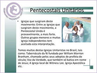 Pentecostais Unitários Igrejas que surgiram deste movimento: Entre as Igrejas que surgiram deste movimento, a Pentecostal Unida é provavelmente, a mais forte. Outros grupos menores e muitas Igreja independentes tem aceitado esta interpretação.  Temos muitas destas Igrejas Unitaristas no Brasil, tais como: Tabernáculo da fé fundada por William Marrion Branham, chamado pelos seus adeptos de profeta do século; Voz da Verdade, que também só batiza em nome de Jesus; A Igreja local de Witness Lee. Igreja Apostólica etc.  