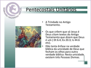 Pentecostais Unitários A Trindade no Antigo Testamento.  Os que crêem que só Jesus é Deus citam textos do Antigo Testamento que dizem que Deus é um ( Dt 6.4; Ex 20.3; Is 44.6 etc).  Dão tanta ênfase na verdade bíblica da unicidade de Deus que fecham os olhos para outra verdade bíblica: Nesta unicidade existem três Pessoas Divinas.  