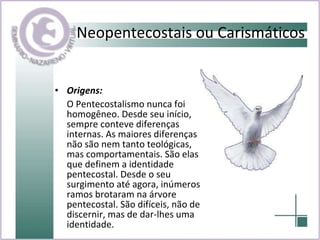 Neopentecostais ou Carismáticos   Origens:  O Pentecostalismo nunca foi homogêneo. Desde seu início, sempre conteve diferenças internas. As maiores diferenças não são nem tanto teológicas, mas comportamentais. São elas que definem a identidade pentecostal. Desde o seu surgimento até agora, inúmeros ramos brotaram na árvore pentecostal. São difíceis, não de discernir, mas de dar-lhes uma identidade. 