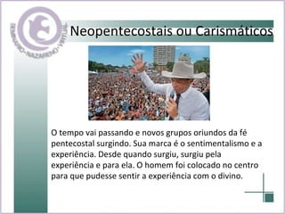 Neopentecostais ou Carismáticos O tempo vai passando e novos grupos oriundos da fé pentecostal surgindo. Sua marca é o sentimentalismo e a experiência. Desde quando surgiu, surgiu pela experiência e para ela. O homem foi colocado no centro para que pudesse sentir a experiência com o divino.   